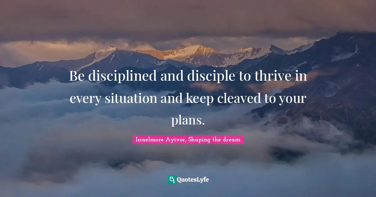 Be disciplined and disciple to thrive in every situation and keep cleaved to your plans.