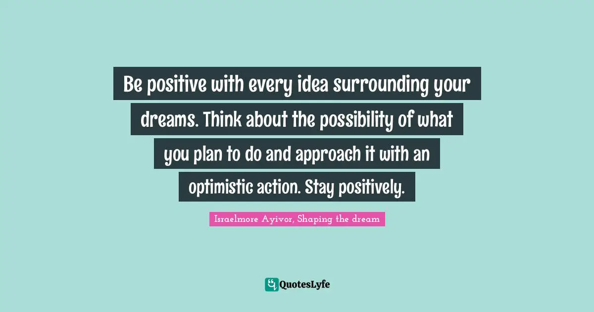 Be positive with every idea surrounding your dreams. Think about the possibility of what you plan to do and approach it with an optimistic action. Stay positively.