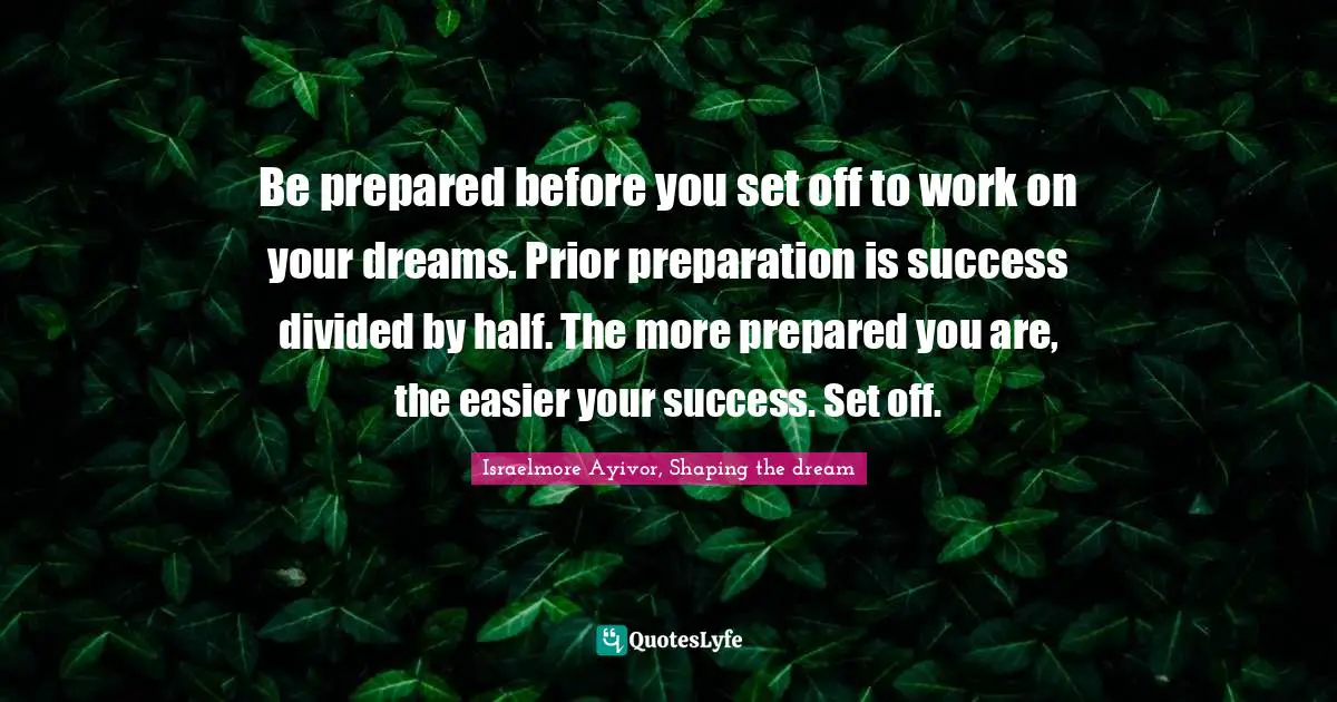 Be prepared before you set off to work on your dreams. Prior preparation is success divided by half. The more prepared you are, the easier your success. Set off.