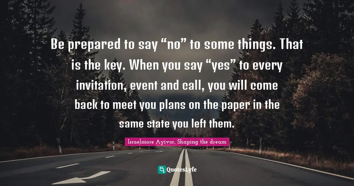 Be prepared to say “no” to some things. That is the key. When you say “yes” to every invitation, event and call, you will come back to meet you plans on the paper in the same state you left them.