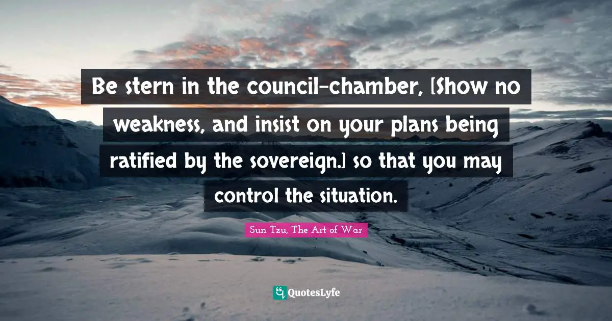 Sun Tzu, The Art Of War Quotes: "Be stern in the council-chamber, [Show no weakness, and insist on your plans being ratified by the sovereign.] so that you may control the situation."