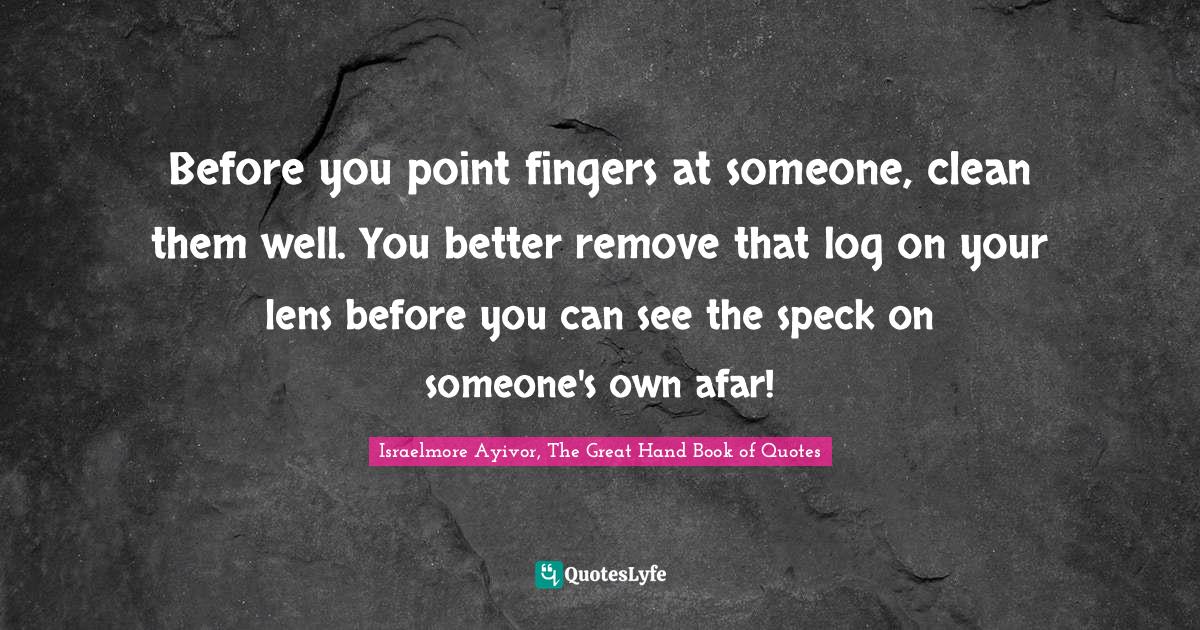 Before you point fingers at someone, clean them well. You better remove that log on your lens before you can see the speck on someone's own afar!