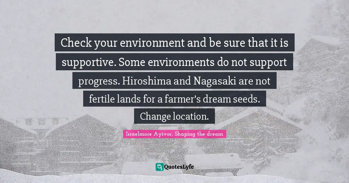 Check your environment and be sure that it is supportive. Some environments do not support progress. Hiroshima and Nagasaki are not fertile lands for a farmer’s dream seeds. Change location.