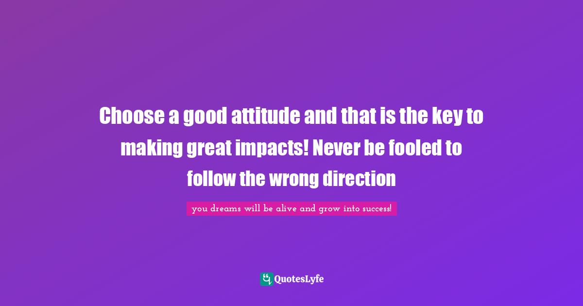 Choose a good attitude and that is the key to making great impacts! Never be fooled to follow the wrong direction