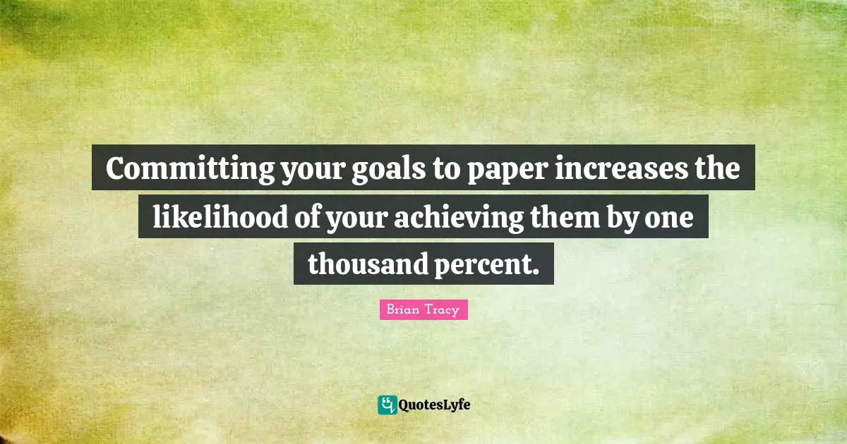 Committing your goals to paper increases the likelihood of your achieving them by one thousand percent.