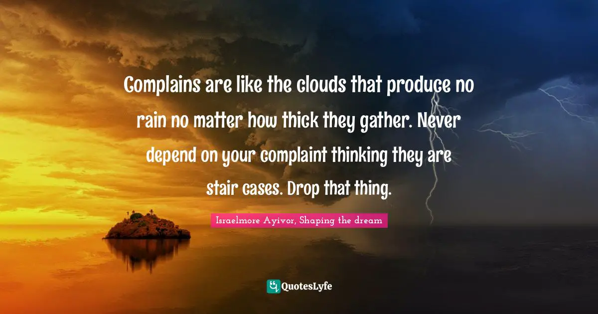 Stop Complaining Quotes: "Complains are like the clouds that produce no rain no matter how thick they gather. Never depend on your complaint thinking they are stair cases. Drop that thing."
