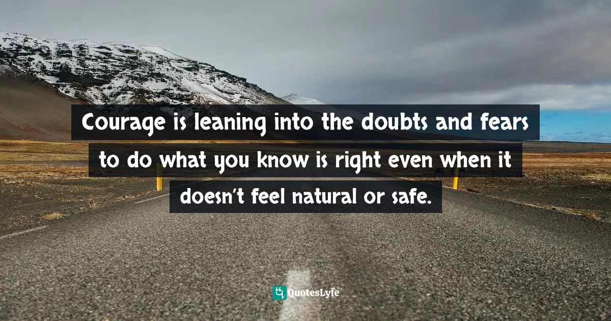 Courage is leaning into the doubts and fears to do what you know is right even when it doesn’t feel natural or safe.