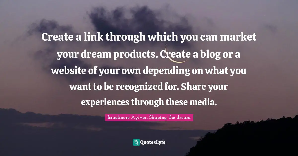 Create a link through which you can market your dream products. Create a blog or a website of your own depending on what you want to be recognized for. Share your experiences through these media.