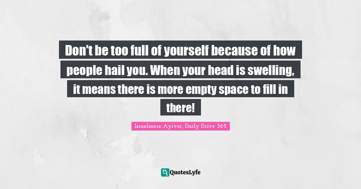 Israelmore Ayivor, Daily Drive 365 Quotes: "Don't be too full of yourself because of how people hail you. When your head is swelling, it means there is more empty space to fill in there!"
