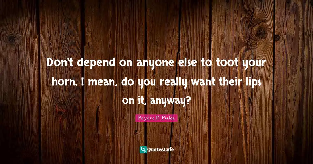 Don't depend on anyone else to toot your horn. I mean, do you really want their lips on it, anyway?