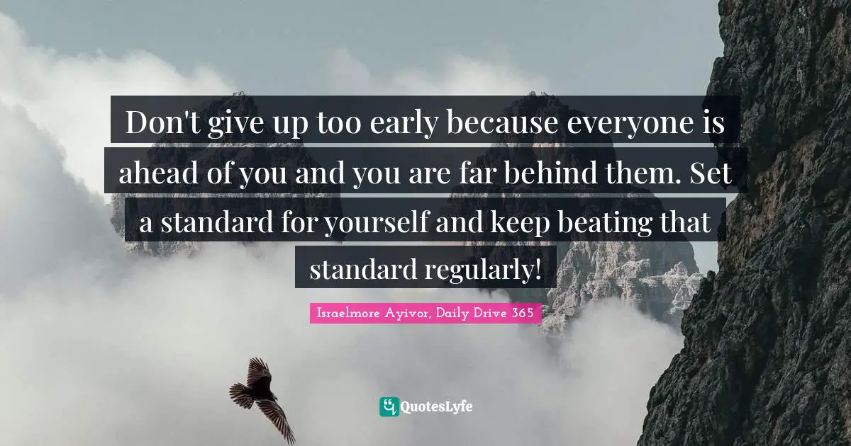 Israelmore Ayivor, Daily Drive 365 Quotes: "Don't give up too early because everyone is ahead of you and you are far behind them. Set a standard for yourself and keep beating that standard regularly!"