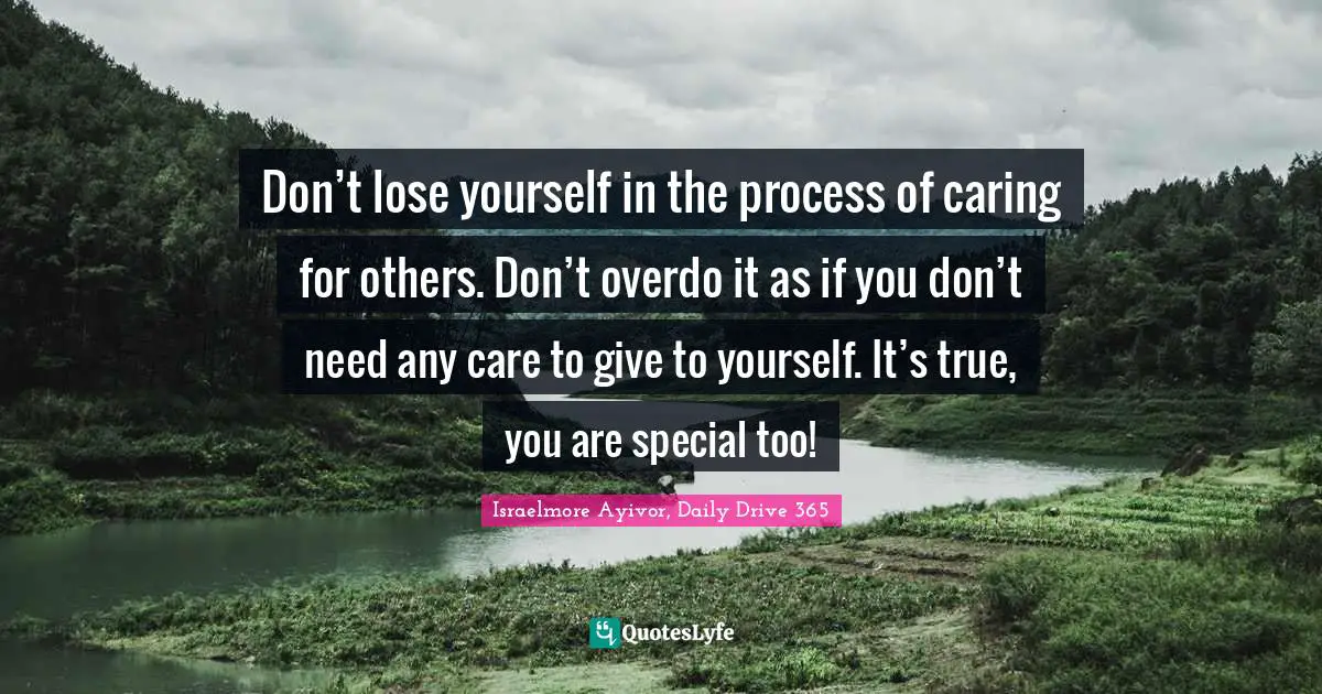 Don’t lose yourself in the process of caring for others. Don’t overdo it as if you don’t need any care to give to yourself. It’s true, you are special too!