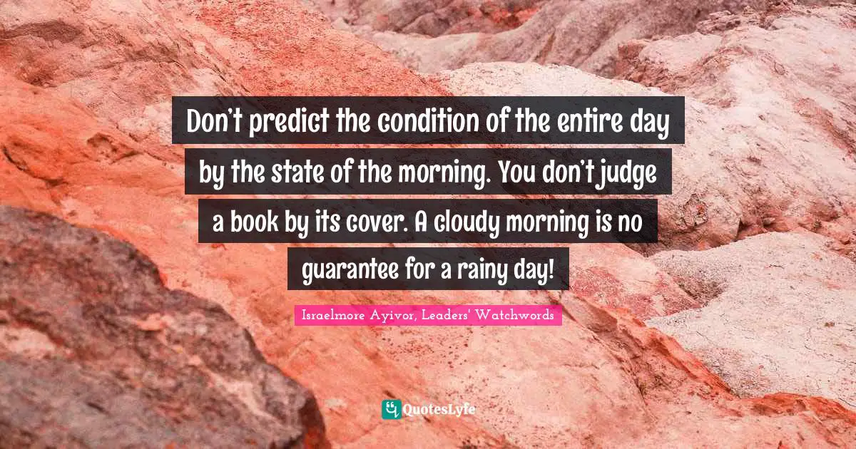 Israelmore Ayivor, Leaders' Watchwords Quotes: Don’t predict the condition of the entire day by the state of the morning. You don’t judge a book by its cover. A cloudy morning is no guarantee for a rainy day!