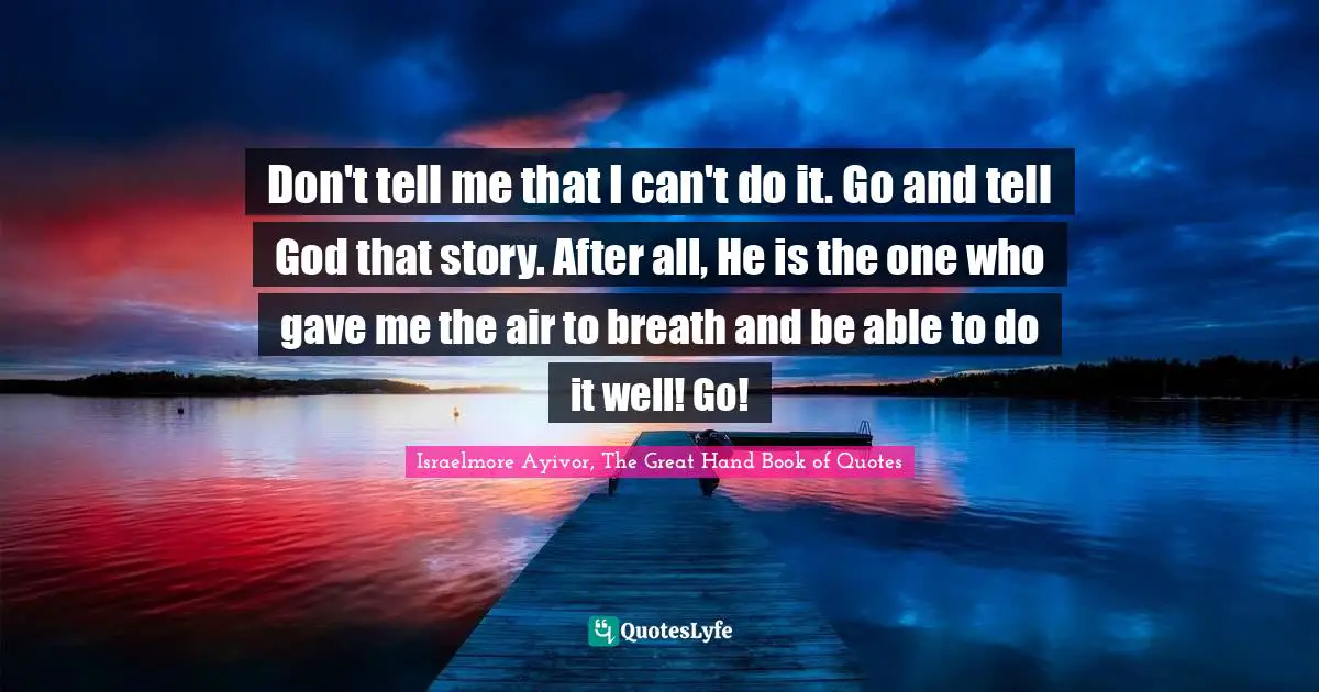 Don't tell me that I can't do it. Go and tell God that story. After all, He is the one who gave me the air to breath and be able to do it well! Go!