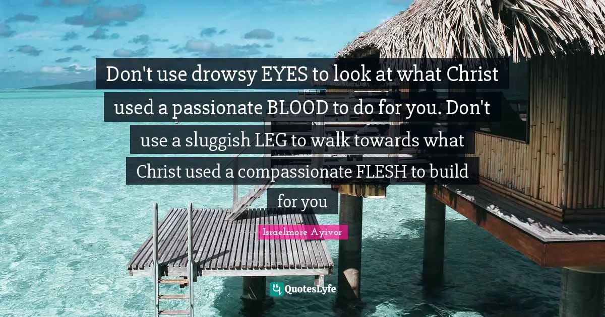 Don't use drowsy EYES to look at what Christ used a passionate BLOOD to do for you. Don't use a sluggish LEG to walk towards what Christ used a compassionate FLESH to build for you