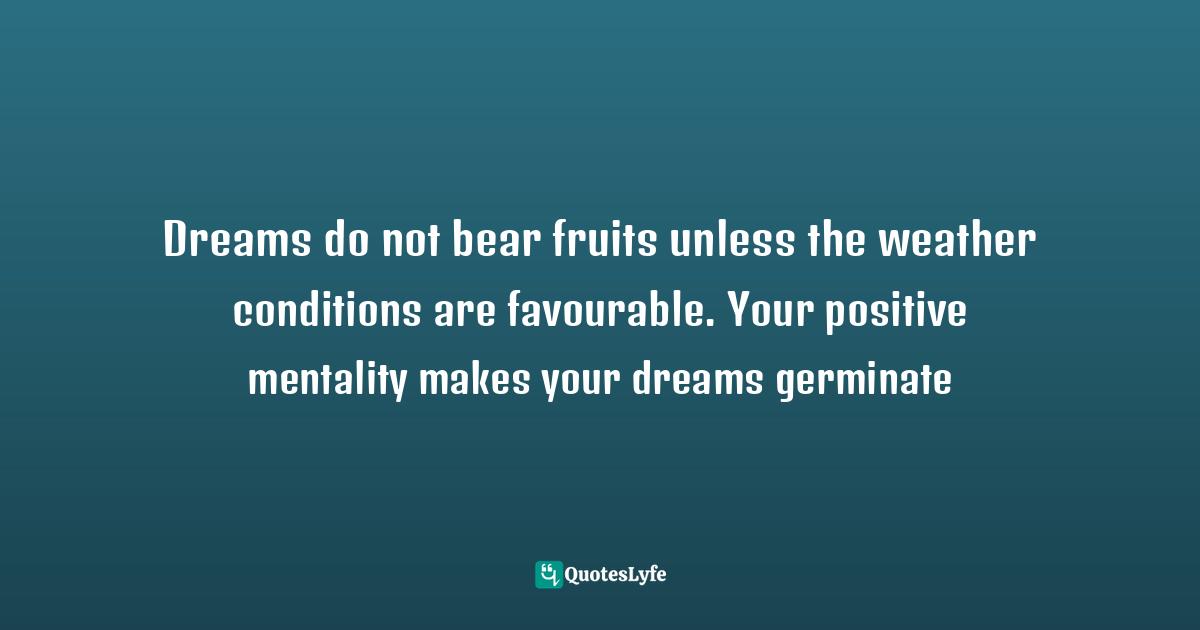 Dreams do not bear fruits unless the weather conditions are favourable. Your positive mentality makes your dreams germinate