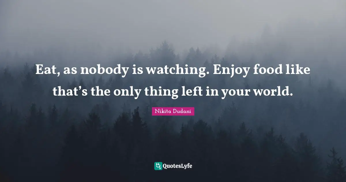 Eat, as nobody is watching. Enjoy food like that’s the only thing left in your world.