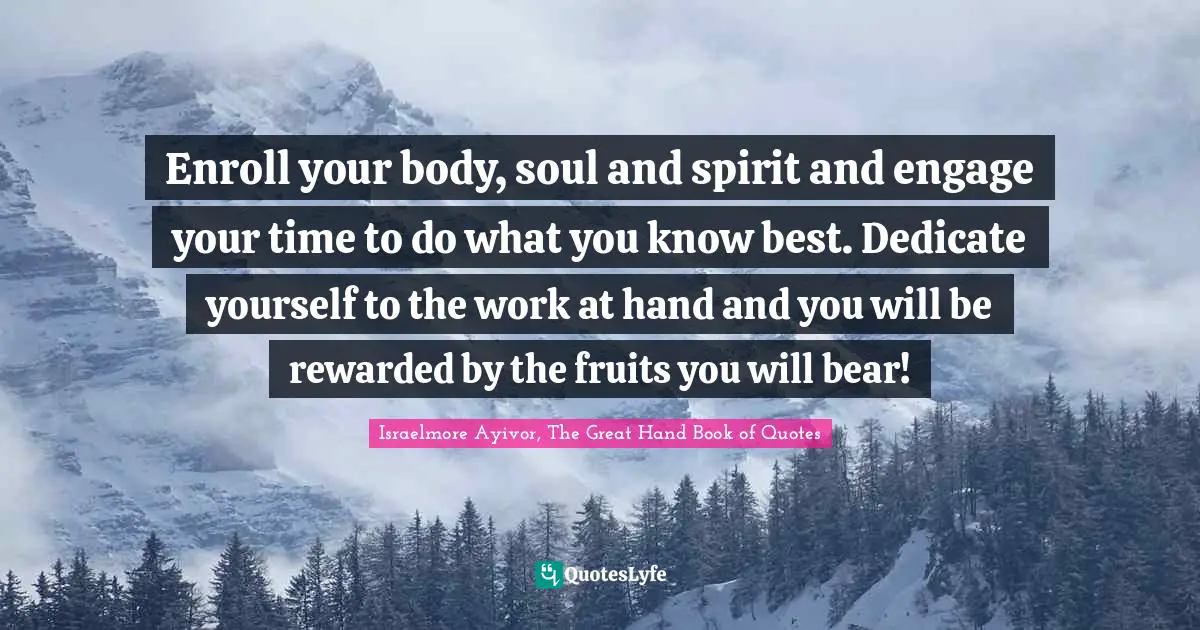 Israelmore Ayivor, The Great Hand Book of Quotes Quotes: Enroll your body, soul and spirit and engage your time to do what you know best. Dedicate yourself to the work at hand and you will be rewarded by the fruits you will bear!