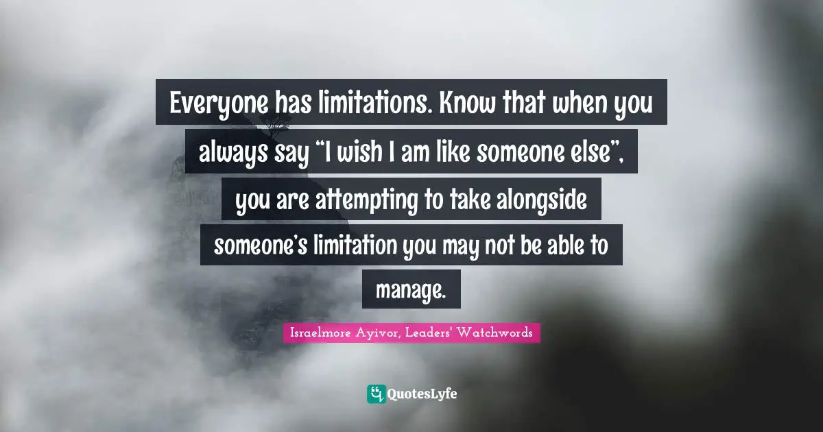 Israelmore Ayivor, Leaders' Watchwords Quotes: Everyone has limitations. Know that when you always say “I wish I am like someone else”, you are attempting to take alongside someone’s limitation you may not be able to manage.