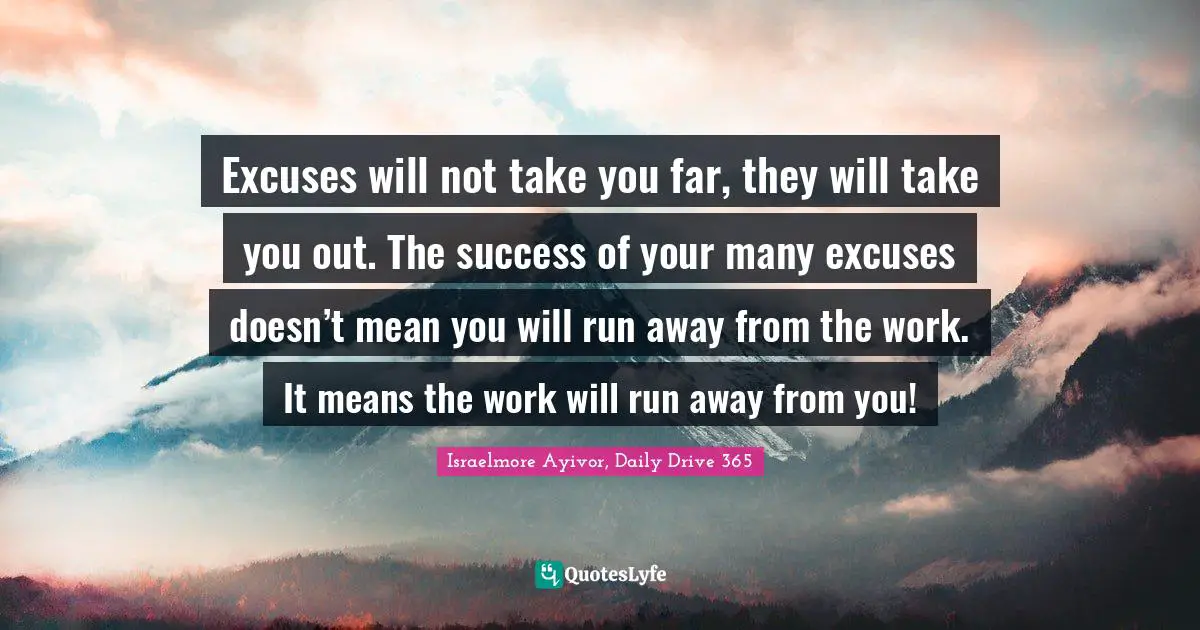 Excuses will not take you far, they will take you out. The success of your many excuses doesn’t mean you will run away from the work. It means the work will run away from you!