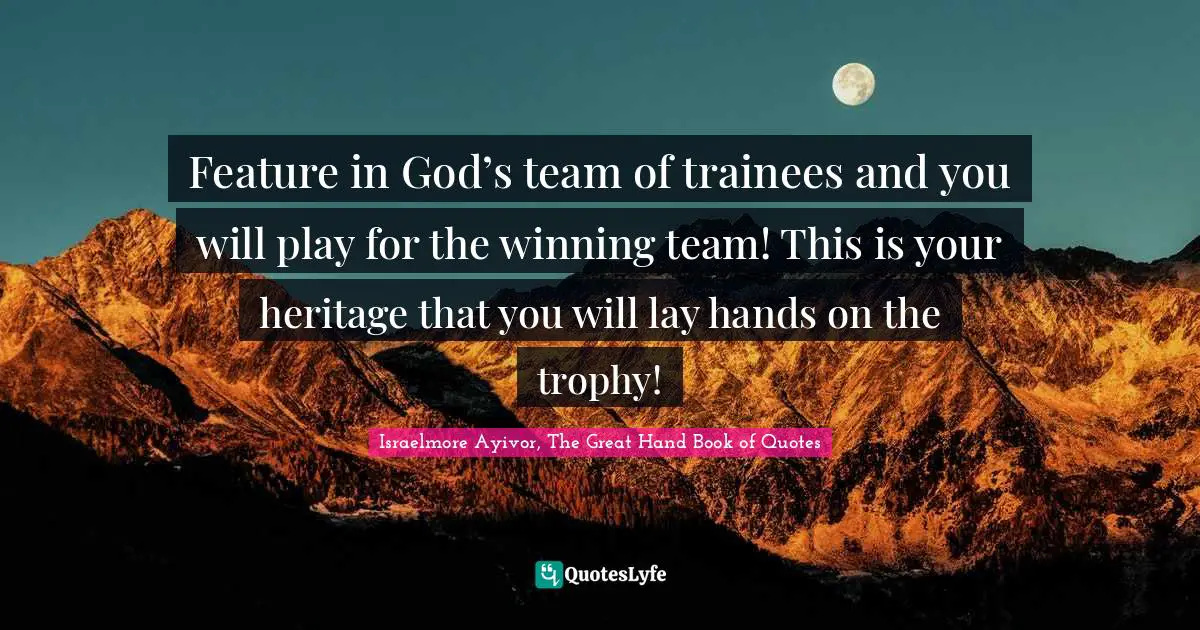 Israelmore Ayivor, The Great Hand Book of Quotes Quotes: Feature in God’s team of trainees and you will play for the winning team! This is your heritage that you will lay hands on the trophy!