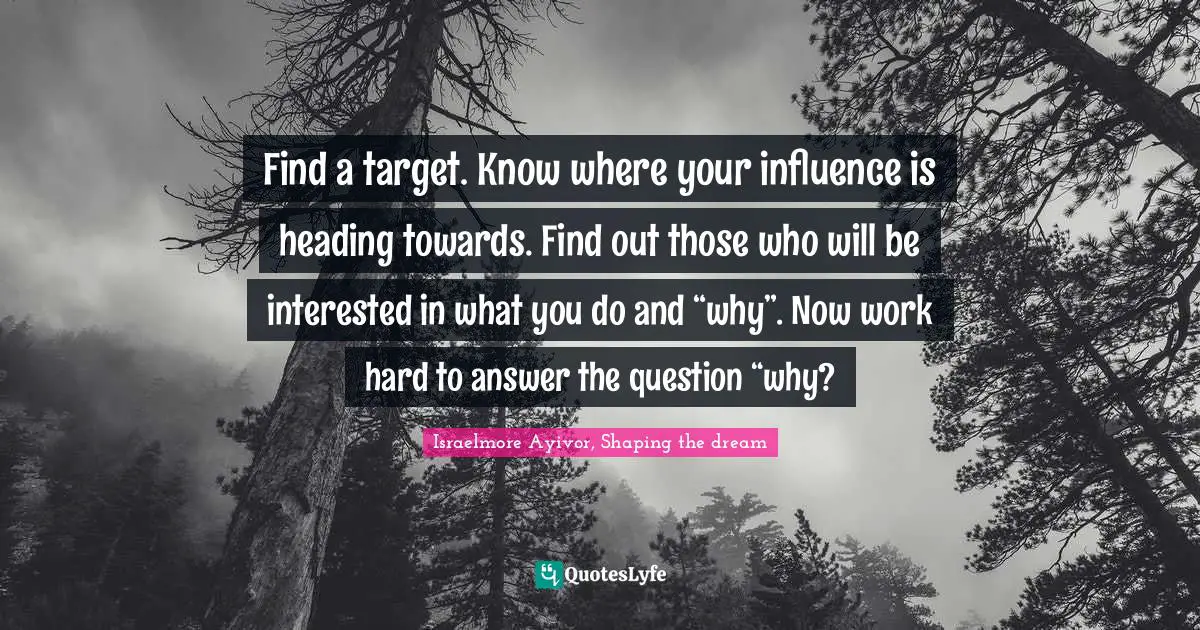 Find a target. Know where your influence is heading towards. Find out those who will be interested in what you do and “why”. Now work hard to answer the question “why?