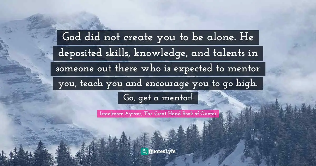 God did not create you to be alone. He deposited skills, knowledge, and talents in someone out there who is expected to mentor you, teach you and encourage you to go high. Go, get a mentor!
