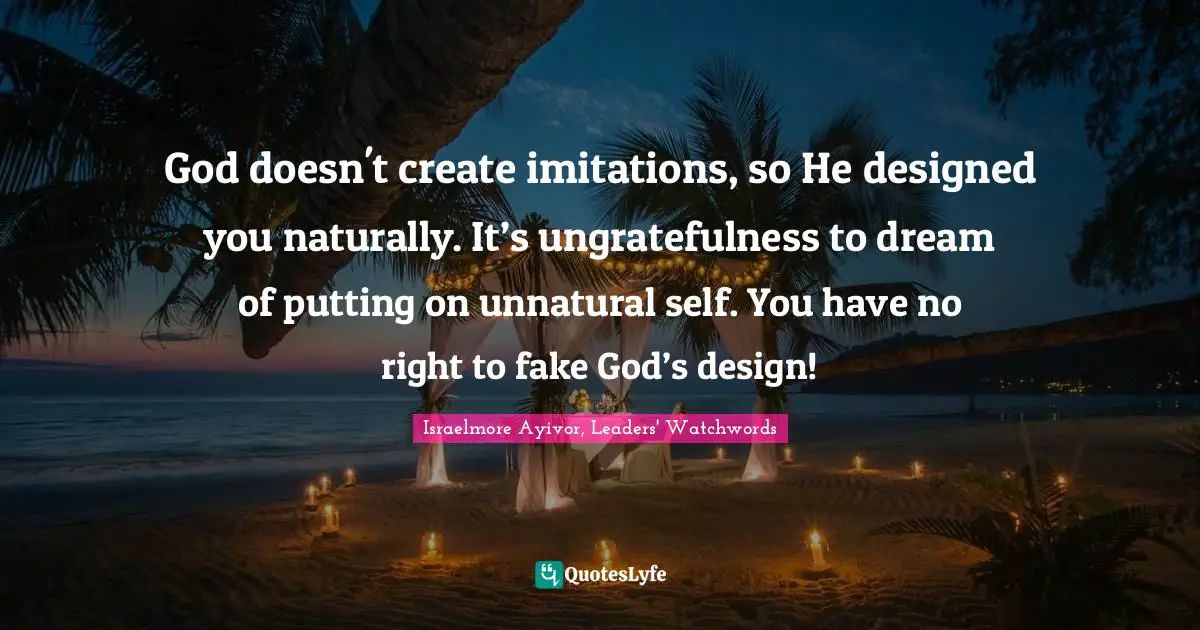 Israelmore Ayivor, Leaders' Watchwords Quotes: "God doesn't create imitations, so He designed you naturally. It’s ungratefulness to dream of putting on unnatural self. You have no right to fake God’s design!"