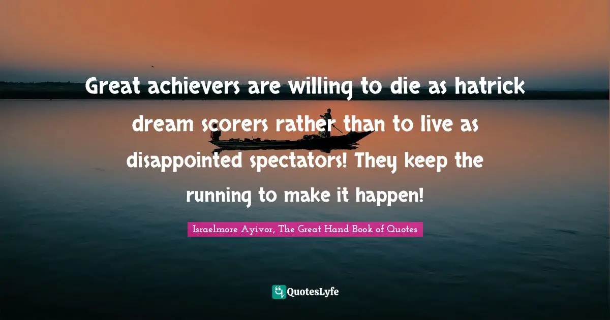 Spectators Quotes: "Great achievers are willing to die as hatrick dream scorers rather than to live as disappointed spectators! They keep the running to make it happen!"