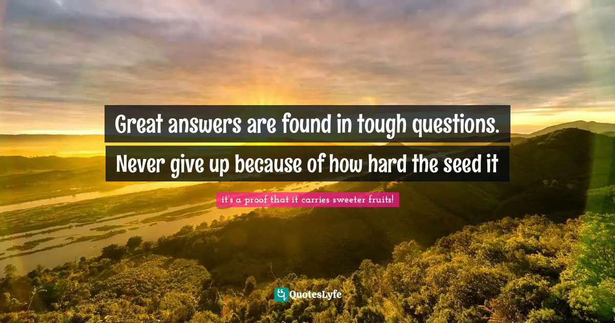 Great answers are found in tough questions. Never give up because of how hard the seed it