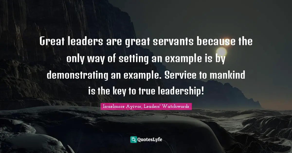Israelmore Ayivor, Leaders' Watchwords Quotes: "Great leaders are great servants because the only way of setting an example is by demonstrating an example. Service to mankind is the key to true leadership!"