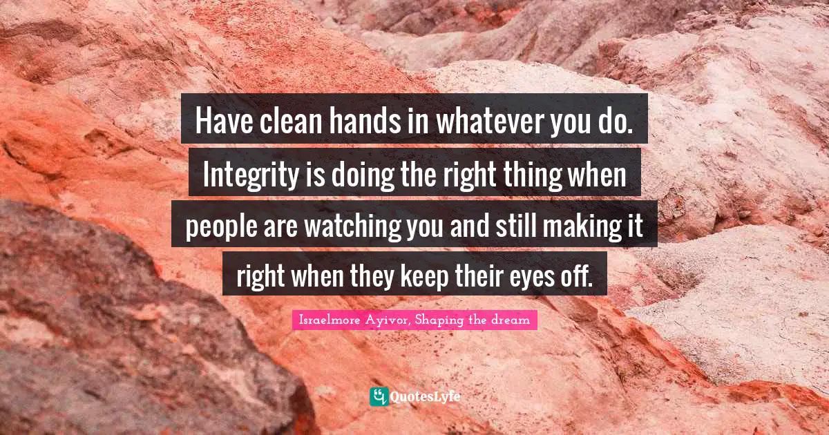 Have clean hands in whatever you do. Integrity is doing the right thing when people are watching you and still making it right when they keep their eyes off.