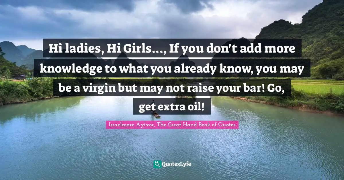 Israelmore Ayivor, The Great Hand Book of Quotes Quotes: Hi ladies, Hi Girls..., If you don't add more knowledge to what you already know, you may be a virgin but may not raise your bar! Go, get extra oil!