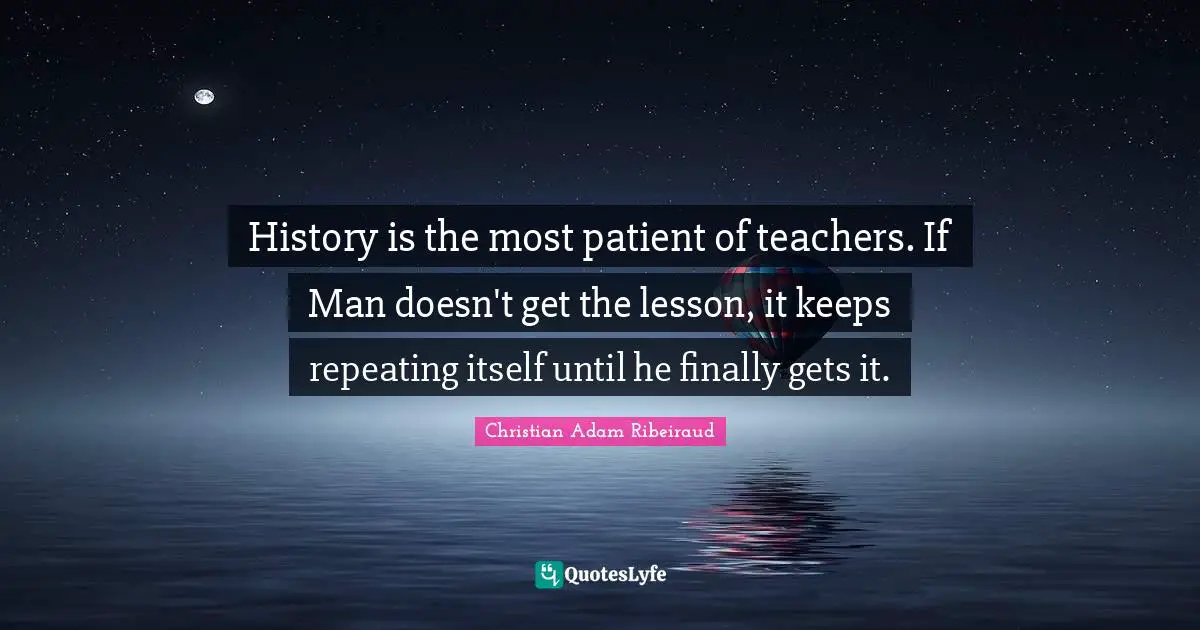 History is the most patient of teachers. If Man doesn't get the lesson, it keeps repeating itself until he finally gets it.