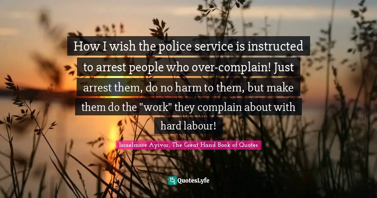 Israelmore Ayivor, The Great Hand Book of Quotes Quotes: How I wish the police service is instructed to arrest people who over-complain! Just arrest them, do no harm to them, but make them do the 