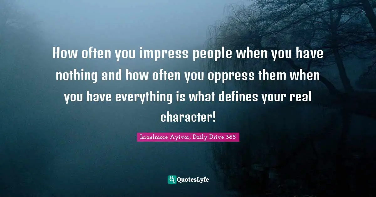 How often you impress people when you have nothing and how often you oppress them when you have everything is what defines your real character!