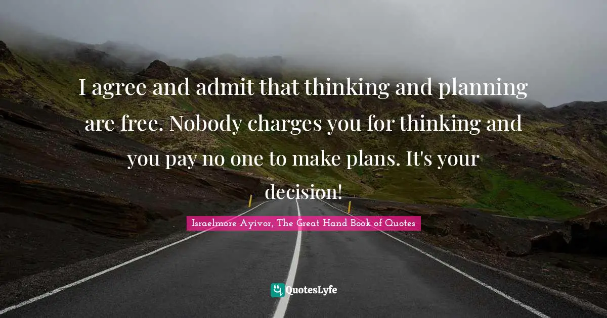 Israelmore Ayivor, The Great Hand Book of Quotes Quotes: I agree and admit that thinking and planning are free. Nobody charges you for thinking and you pay no one to make plans. It's your decision!