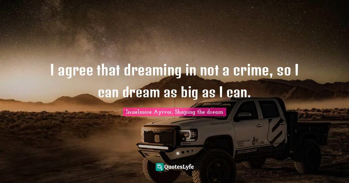 I agree that dreaming in not a crime, so I can dream as big as I can.