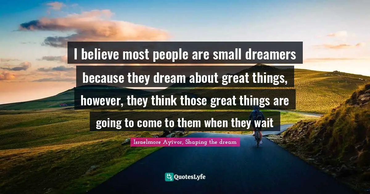 I believe most people are small dreamers because they dream about great things, however, they think those great things are going to come to them when they wait