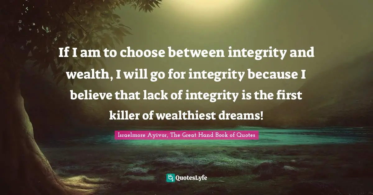 If I am to choose between integrity and wealth, I will go for integrity because I believe that lack of integrity is the first killer of wealthiest dreams!