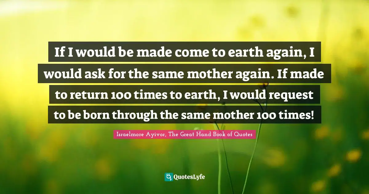 If I would be made come to earth again, I would ask for the same mother again. If made to return 100 times to earth, I would request to be born through the same mother 100 times!