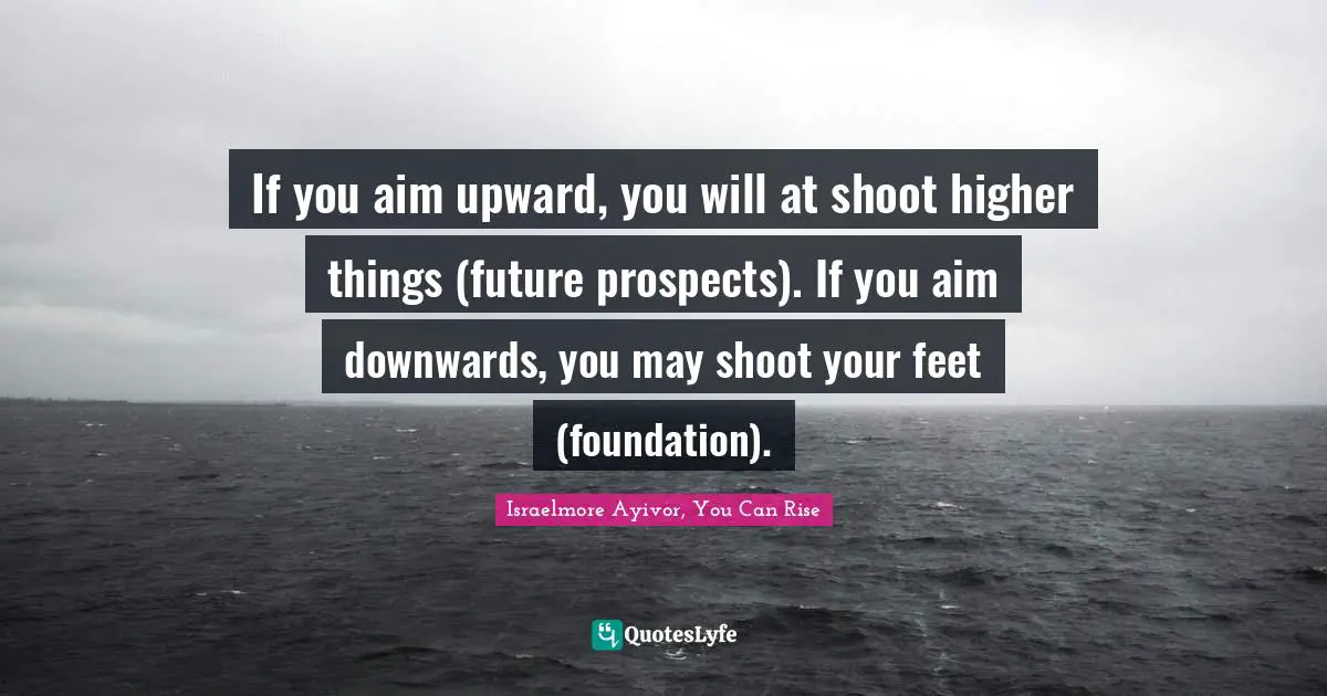 Aim High Quotes: "If you aim upward, you will at shoot higher things (future prospects). If you aim downwards, you may shoot your feet (foundation)."