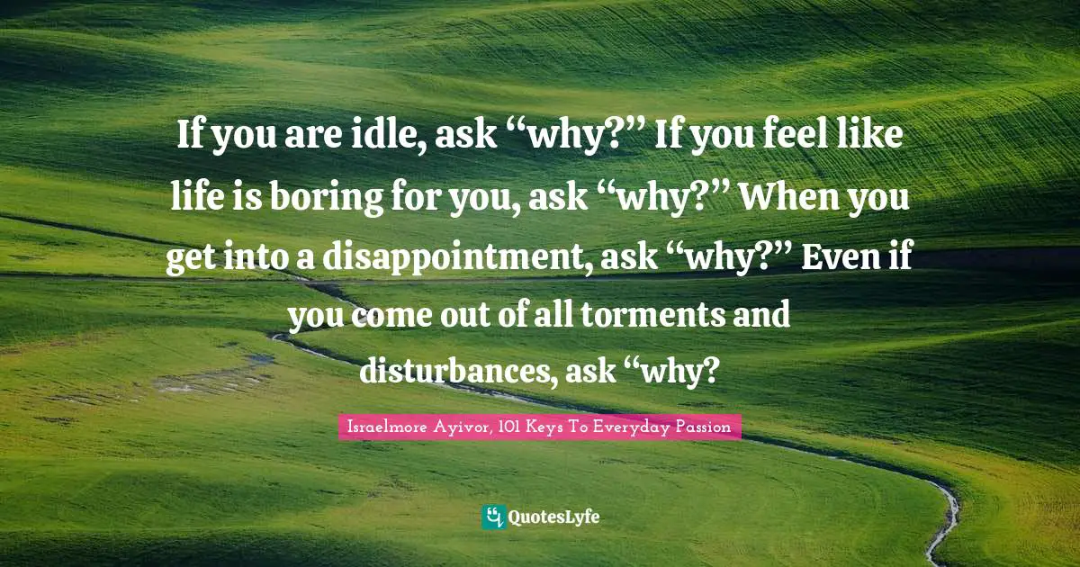 Answer Quotes: "If you are idle, ask “why?” If you feel like life is boring for you, ask “why?” When you get into a disappointment, ask “why?” Even if you come out of all torments and disturbances, ask “why?"