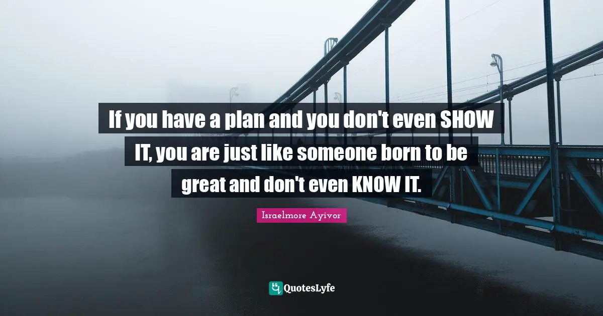 If you have a plan and you don't even SHOW IT, you are just like someone born to be great and don't even KNOW IT.
