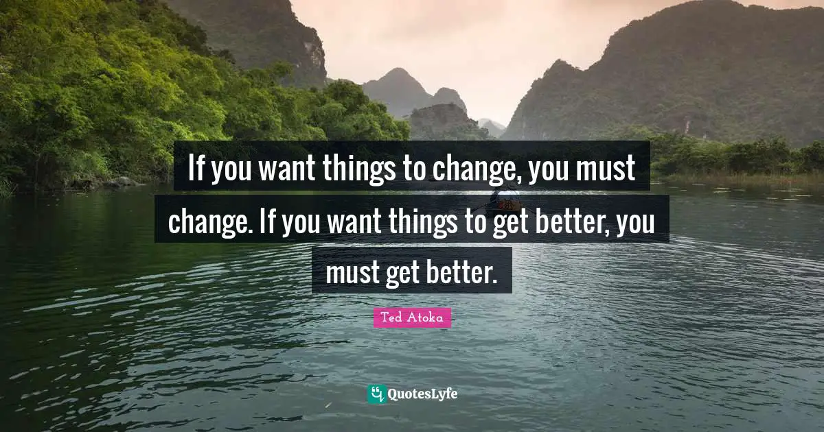 If you want things to change, you must change. If you want things to get better, you must get better.