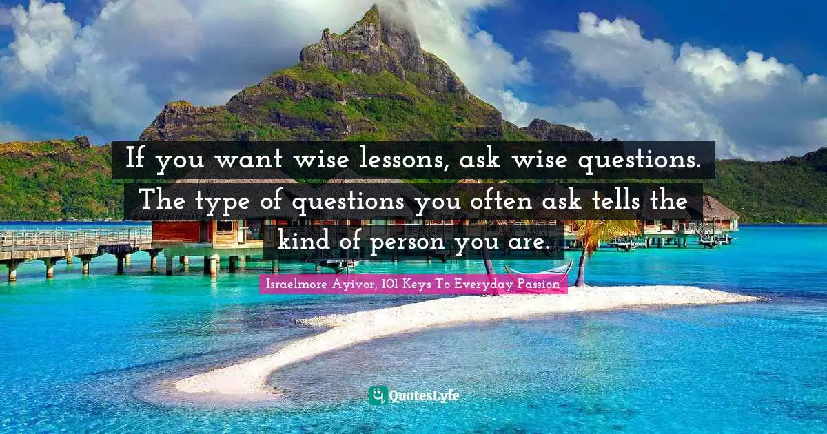 If you want wise lessons, ask wise questions. The type of questions you often ask tells the kind of person you are.