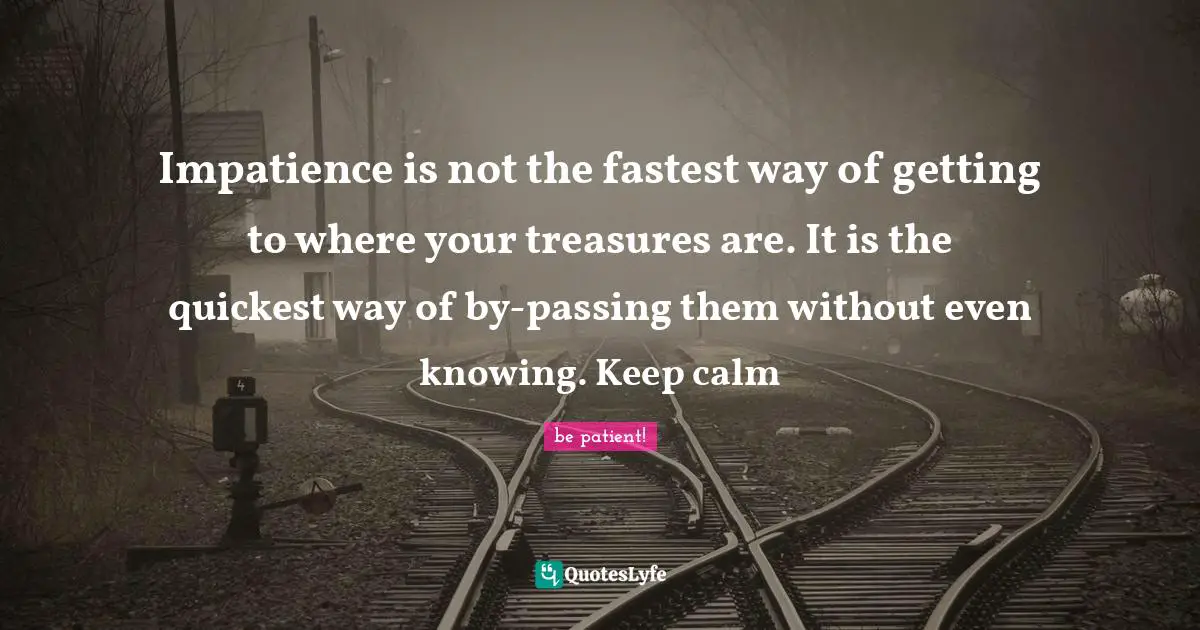 Impatience is not the fastest way of getting to where your treasures are. It is the quickest way of by-passing them without even knowing. Keep calm