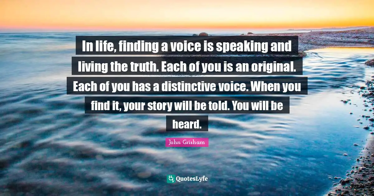 John Grisham Quotes: "In life, finding a voice is speaking and living the truth. Each of you is an original. Each of you has a distinctive voice. When you find it, your story will be told. You will be heard."