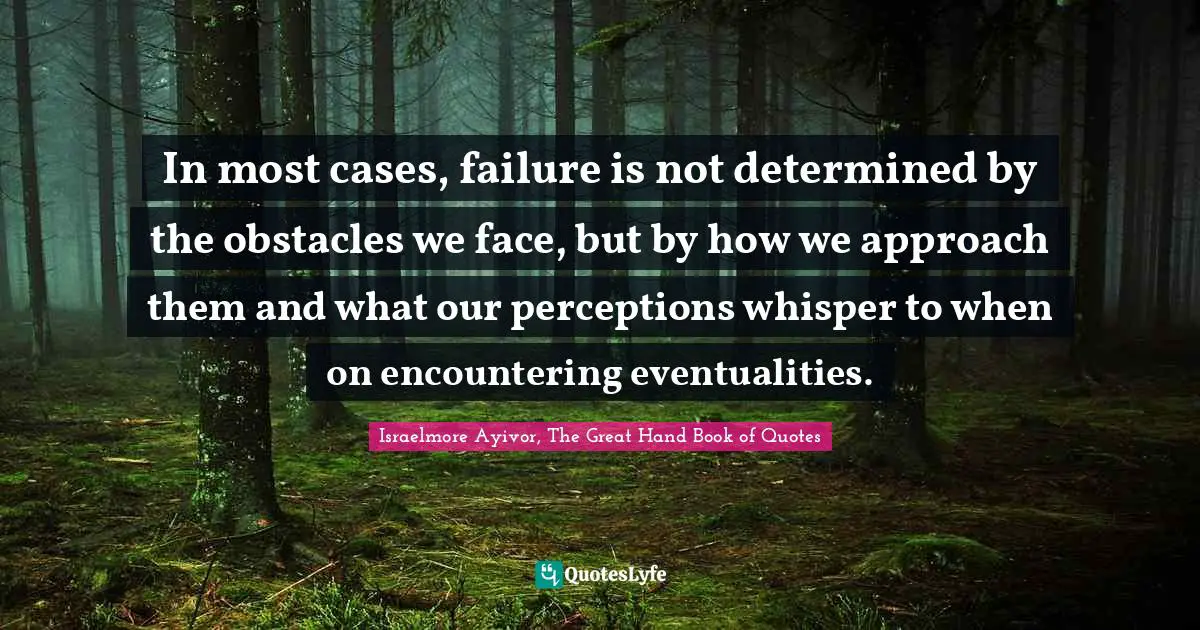 In most cases, failure is not determined by the obstacles we face, but by how we approach them and what our perceptions whisper to when on encountering eventualities.