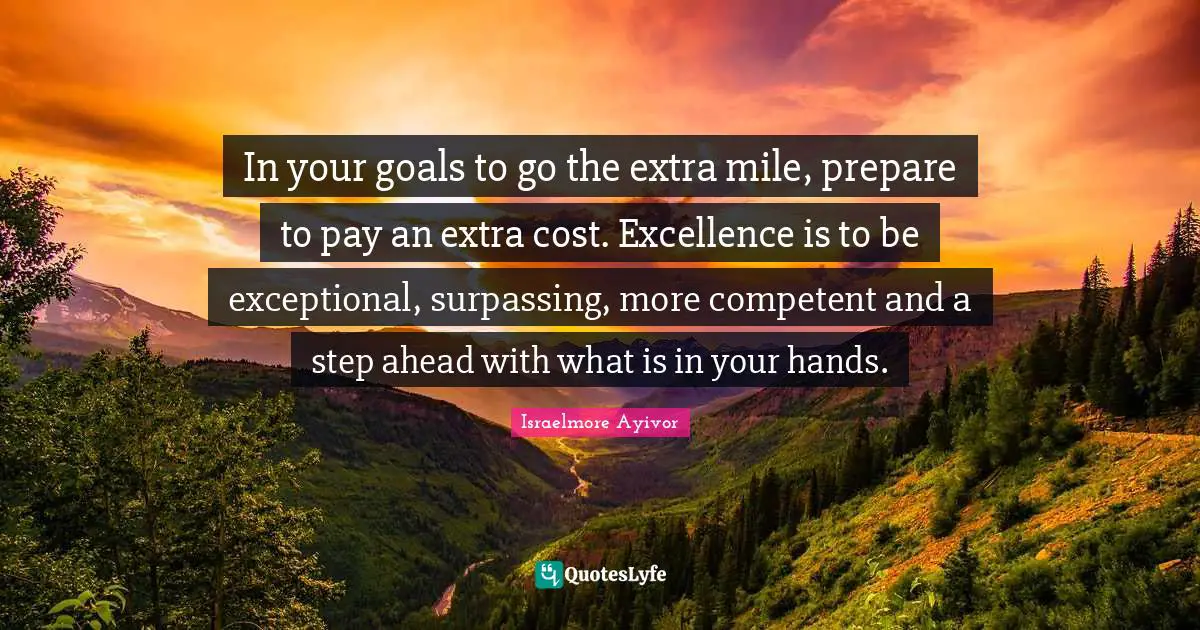 Israelmore Ayivor Quotes: In your goals to go the extra mile, prepare to pay an extra cost. Excellence is to be exceptional, surpassing, more competent and a step ahead with what is in your hands.